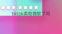 tiktok卖给微软了吗 抖音海外版tiktok卖给美国了吗