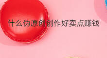 什么伪原创创作好卖点赚钱 什么叫做伪原创作品