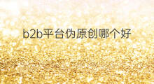 b2b平台伪原创哪个好 内贸b2b平台哪个好