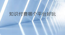 知识付费哪个平台好玩 福建哪些知识付费平台