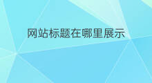 网站标题在哪里展示 网站页面标题在哪展示
