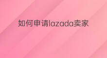 如何申请lazada卖家 Lazada卖家直播怎么申请权限