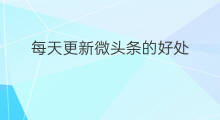 每天更新微头条的好处 每天看微头条的好处