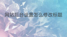 网站后台设置怎么修改标题 网站后台怎么设置网站标题