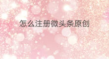 怎么注册微头条原创 微头条在哪里注册原创