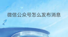 微信公众号怎么发布消息 微信公众号怎么发布信息