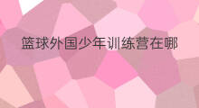 篮球外国少年训练营在哪 少年篮球训练营哪家最好