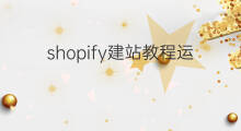 shopify建站教程运营技巧 shopify建站优化设置教程