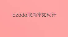 lazada取消率如何计算 lazada取消率怎么计算