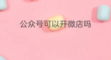 公众号可以开微店吗 公众号微店怎么开