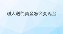 别人送的黄金怎么变现金 别人送的黄金怎么变现