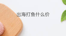 出海打鱼什么价 出海打鱼费用