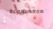 匠心之路训练营在哪 热土训练营在哪