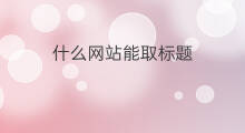 什么网站能取标题 什么网站标题