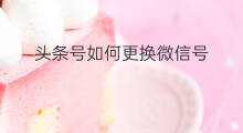 头条号如何更换微信号 如何更换快手微信号