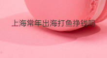 上海常年出海打鱼挣钱吗 鄞州区常年出海打鱼挣钱吗