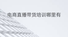 电商直播带货培训哪里有 直播带货培训技巧