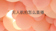 无人航拍怎么直播 无人机航拍怎么直播