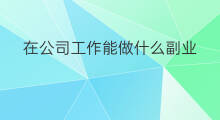 在公司工作能做什么副业 暑假工作能做什么副业