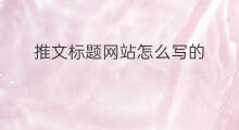 推文标题网站怎么写的 网站推文标题怎么写