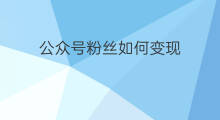 公众号粉丝如何变现 公众号如何吸引粉丝