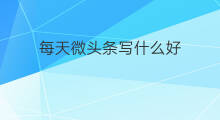 每天微头条写什么好 发头条写什么微头条好