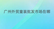 广州外贸童装批发市场在哪里 广州的外贸批发市场在哪里
