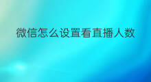 微信怎么设置看直播人数 如何设置微信直播间人数