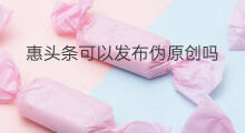 惠头条可以发布伪原创吗 伪原创搬运惠头条有收益吗