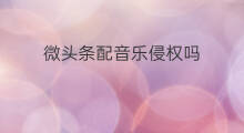 微头条配音乐侵权吗 微头条可以配音乐吗