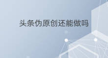 头条伪原创还能做吗 现在伪原创还能做吗