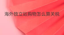 海外独立站购物怎么算关税 海外独立站优化