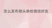 怎么发布微头条给微信好友 微信头条怎么发布