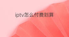 iptv怎么付费划算 iptv怎么锁定付费