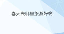 春天去哪里旅游好物 夏天去哪旅游好物