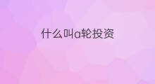 什么叫a轮投资 什么是a轮投资