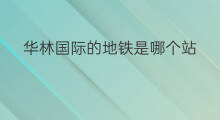 华林国际的地铁是哪个站 龙城国际是地铁哪个站