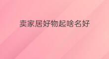 卖家居好物起啥名好 家居好物账号怎么起号