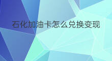 石化加油卡怎么兑换变现 中石化兑换加油卡变现方法