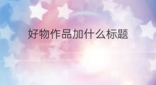 好物作品加什么标题 快手作品标题怎么加文字