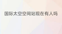 国际太空空间站现在有人吗 国际空间站永远留在太空吗