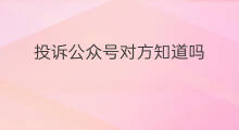 投诉公众号对方知道吗 看公众号对方知道吗