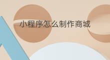 小程序怎么制作商城 怎么制作小程序商城