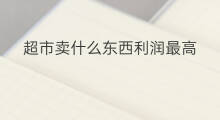 超市卖什么东西利润最高 什么东西利润大