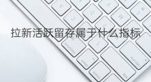 拉新活跃留存属于什么指标 如何拉新留存