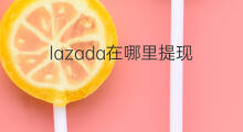 lazada在哪里提现 lazada提现步骤