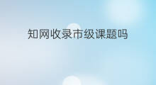 知网收录市级课题吗 知网收录书籍吗