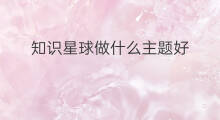 知识星球做什么主题好 知识星球的主题是什么