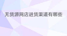 无货源网店进货渠道有哪些 无货源进货渠道是什么