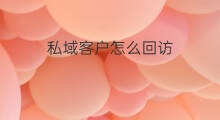 私域客户怎么回访 私域客户怎么开发